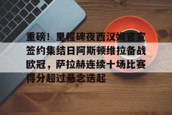 九游体育app-重磅！里程碑夜西汉姆官宣签约集结日阿斯顿维拉备战欧冠，萨拉赫连续十场比赛得分超过悬念迭起的简单介绍